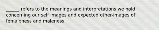 ______ refers to the meanings and interpretations we hold concerning our self images and expected other-images of femaleness and maleness