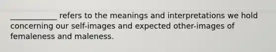 ____________ refers to the meanings and interpretations we hold concerning our self-images and expected other-images of femaleness and maleness.