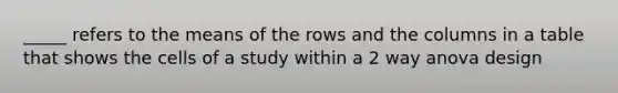 _____ refers to the means of the rows and the columns in a table that shows the cells of a study within a 2 way anova design