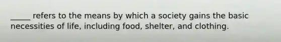 _____ refers to the means by which a society gains the basic necessities of life, including food, shelter, and clothing.