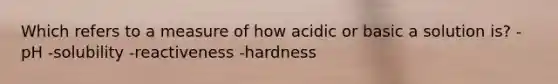 Which refers to a measure of how acidic or basic a solution is? -pH -solubility -reactiveness -hardness