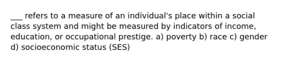 ___ refers to a measure of an individual's place within a social class system and might be measured by indicators of income, education, or occupational prestige. a) poverty b) race c) gender d) socioeconomic status (SES)