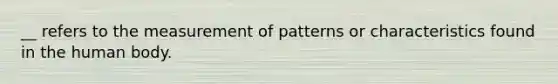 __ refers to the measurement of patterns or characteristics found in the human body.