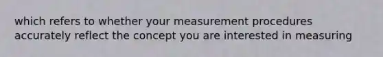 which refers to whether your measurement procedures accurately reflect the concept you are interested in measuring