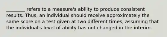 ________ refers to a measure's ability to produce consistent results. Thus, an individual should receive approximately the same score on a test given at two different times, assuming that the individual's level of ability has not changed in the interim.