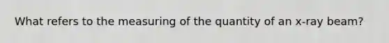 What refers to the measuring of the quantity of an x-ray beam?