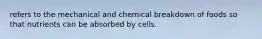 refers to the mechanical and chemical breakdown of foods so that nutrients can be absorbed by cells.