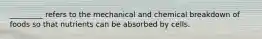 _________ refers to the mechanical and chemical breakdown of foods so that nutrients can be absorbed by cells.