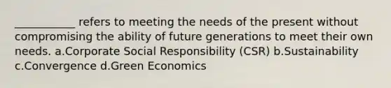 ___________ refers to meeting the needs of the present without compromising the ability of future generations to meet their own needs. a.Corporate Social Responsibility (CSR) b.Sustainability c.Convergence d.Green Economics