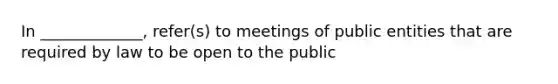 In _____________, refer(s) to meetings of public entities that are required by law to be open to the public