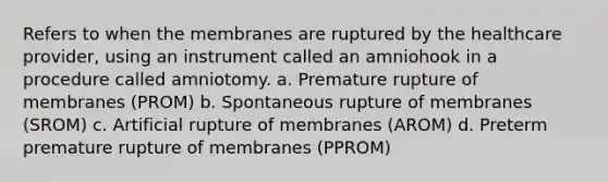 Refers to when the membranes are ruptured by the healthcare provider, using an instrument called an amniohook in a procedure called amniotomy. a. Premature rupture of membranes (PROM) b. Spontaneous rupture of membranes (SROM) c. Artificial rupture of membranes (AROM) d. Preterm premature rupture of membranes (PPROM)