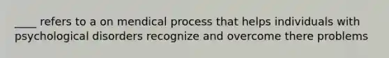 ____ refers to a on mendical process that helps individuals with psychological disorders recognize and overcome there problems