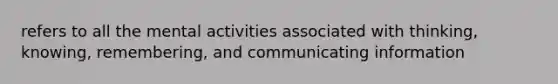 refers to all the mental activities associated with thinking, knowing, remembering, and communicating information