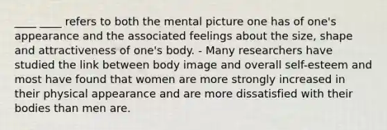 ____ ____ refers to both the mental picture one has of one's appearance and the associated feelings about the size, shape and attractiveness of one's body. - Many researchers have studied the link between body image and overall self-esteem and most have found that women are more strongly increased in their physical appearance and are more dissatisfied with their bodies than men are.