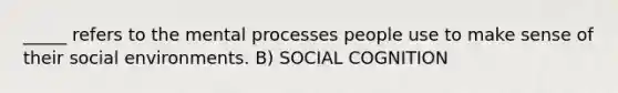 _____ refers to the mental processes people use to make sense of their social environments. B) SOCIAL COGNITION