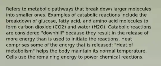 Refers to metabolic pathways that break down larger molecules into smaller ones. Examples of catabolic reactions include the breakdown of glucose, fatty acid, and amino acid molecules to form carbon dioxide (CO2) and water (H2O). Catabolic reactions are considered "downhill" because they result in the release of more energy than is used to initiate the reactions. Heat comprises some of the energy that is released: "Heat of metabolism" helps the body maintain its normal temperature. Cells use the remaining energy to power chemical reactions.