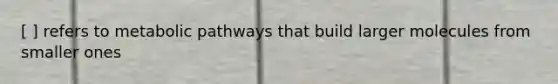 [ ] refers to metabolic pathways that build larger molecules from smaller ones