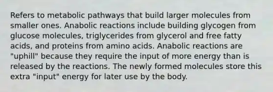 Refers to metabolic pathways that build larger molecules from smaller ones. Anabolic reactions include building glycogen from glucose molecules, triglycerides from glycerol and free fatty acids, and proteins from amino acids. Anabolic reactions are "uphill" because they require the input of more energy than is released by the reactions. The newly formed molecules store this extra "input" energy for later use by the body.