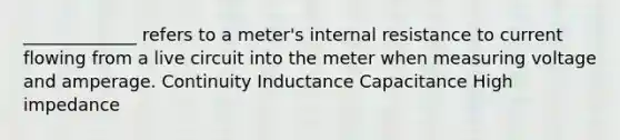 _____________ refers to a meter's internal resistance to current flowing from a live circuit into the meter when measuring voltage and amperage. Continuity Inductance Capacitance High impedance