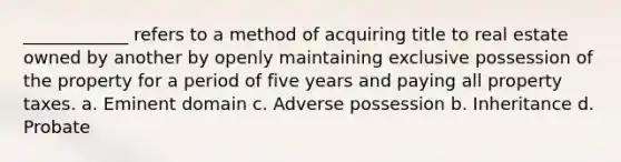 ____________ refers to a method of acquiring title to real estate owned by another by openly maintaining exclusive possession of the property for a period of five years and paying all property taxes. a. Eminent domain c. Adverse possession b. Inheritance d. Probate