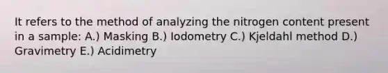 It refers to the method of analyzing the nitrogen content present in a sample: A.) Masking B.) Iodometry C.) Kjeldahl method D.) Gravimetry E.) Acidimetry