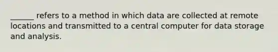 ______ refers to a method in which data are collected at remote locations and transmitted to a central computer for data storage and analysis.