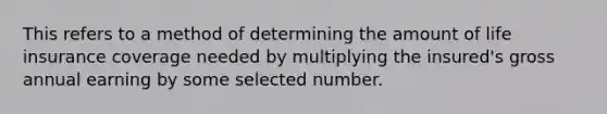 This refers to a method of determining the amount of life insurance coverage needed by multiplying the insured's gross annual earning by some selected number.