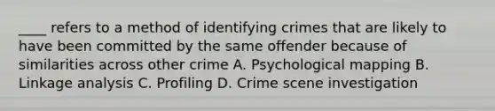 ____ refers to a method of identifying crimes that are likely to have been committed by the same offender because of similarities across other crime A. Psychological mapping B. Linkage analysis C. Profiling D. Crime scene investigation