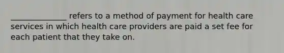 ______________ refers to a method of payment for health care services in which health care providers are paid a set fee for each patient that they take on.