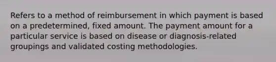 Refers to a method of reimbursement in which payment is based on a predetermined, fixed amount. The payment amount for a particular service is based on disease or diagnosis-related groupings and validated costing methodologies.