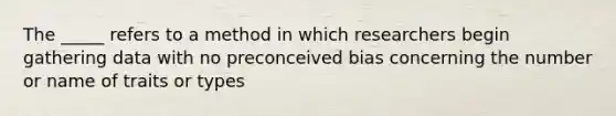 The _____ refers to a method in which researchers begin gathering data with no preconceived bias concerning the number or name of traits or types