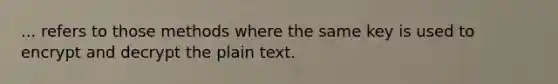 ... refers to those methods where the same key is used to encrypt and decrypt the plain text.