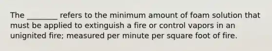 The ________ refers to the minimum amount of foam solution that must be applied to extinguish a fire or control vapors in an unignited fire; measured per minute per square foot of fire.