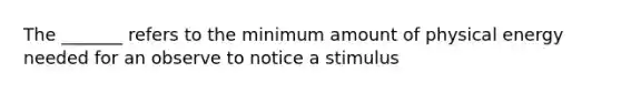 The _______ refers to the minimum amount of physical energy needed for an observe to notice a stimulus