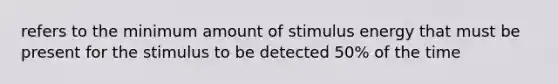 refers to the minimum amount of stimulus energy that must be present for the stimulus to be detected 50% of the time