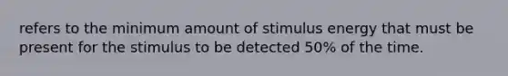 refers to the minimum amount of stimulus energy that must be present for the stimulus to be detected 50% of the time.