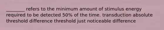 ________ refers to the minimum amount of stimulus energy required to be detected 50% of the time. transduction absolute threshold difference threshold just noticeable difference