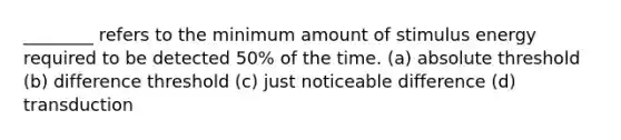 ________ refers to the minimum amount of stimulus energy required to be detected 50% of the time. (a) absolute threshold (b) difference threshold (c) just noticeable difference (d) transduction