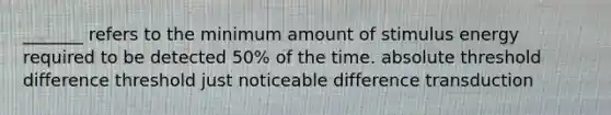 _______ refers to the minimum amount of stimulus energy required to be detected 50% of the time. absolute threshold difference threshold just noticeable difference transduction