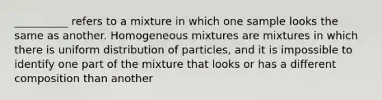 __________ refers to a mixture in which one sample looks the same as another. Homogeneous mixtures are mixtures in which there is uniform distribution of particles, and it is impossible to identify one part of the mixture that looks or has a different composition than another