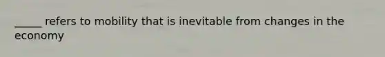 _____ refers to mobility that is inevitable from changes in the economy