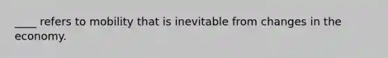 ____ refers to mobility that is inevitable from changes in the economy.