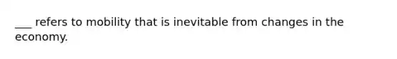 ___ refers to mobility that is inevitable from changes in the economy.