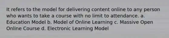 It refers to the model for delivering content online to any person who wants to take a course with no limit to attendance. a. Education Model b. Model of Online Learning c. Massive Open Online Course d. Electronic Learning Model