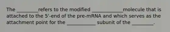 The _________refers to the modified _____________molecule that is attached to the 5'-end of the pre-mRNA and which serves as the attachment point for the ____________ subunit of the _________.