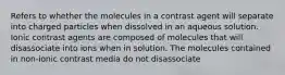 Refers to whether the molecules in a contrast agent will separate into charged particles when dissolved in an aqueous solution. Ionic contrast agents are composed of molecules that will disassociate into ions when in solution. The molecules contained in non-ionic contrast media do not disassociate