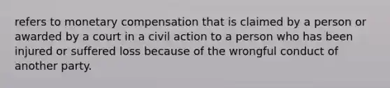 refers to monetary compensation that is claimed by a person or awarded by a court in a civil action to a person who has been injured or suffered loss because of the wrongful conduct of another party.