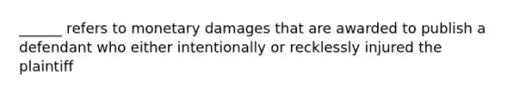 ______ refers to monetary damages that are awarded to publish a defendant who either intentionally or recklessly injured the plaintiff