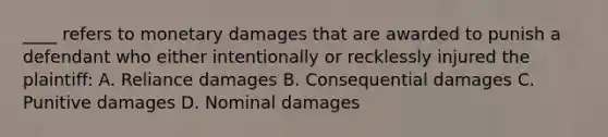 ____ refers to monetary damages that are awarded to punish a defendant who either intentionally or recklessly injured the plaintiff: A. Reliance damages B. Consequential damages C. Punitive damages D. Nominal damages