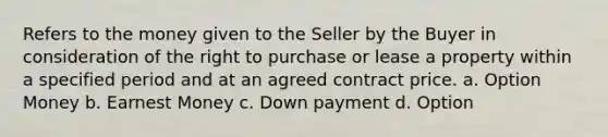 Refers to the money given to the Seller by the Buyer in consideration of the right to purchase or lease a property within a specified period and at an agreed contract price. a. Option Money b. Earnest Money c. Down payment d. Option